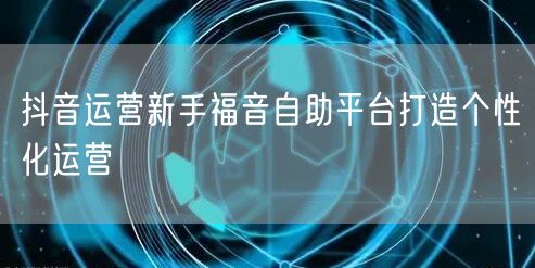 抖音运营新手福音自助平台打造个性化运营