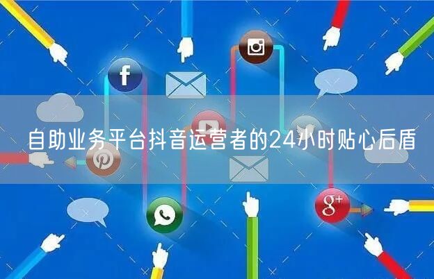 自助业务平台抖音运营者的24小时贴心后盾