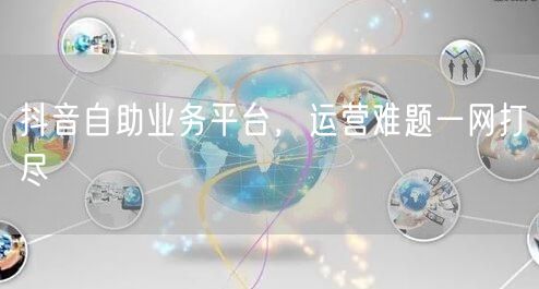 抖音自助业务平台，运营难题一网打尽