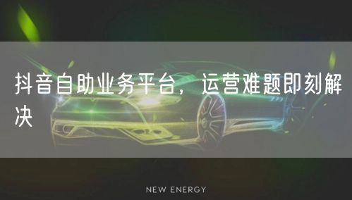 抖音自助业务平台，运营难题即刻解决