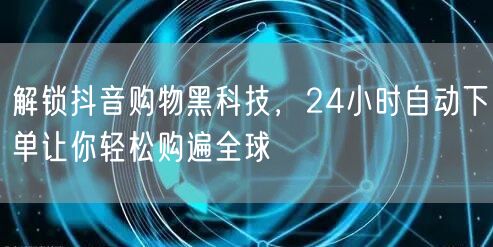 解锁抖音购物黑科技，24小时自动下单让你轻松购遍全球