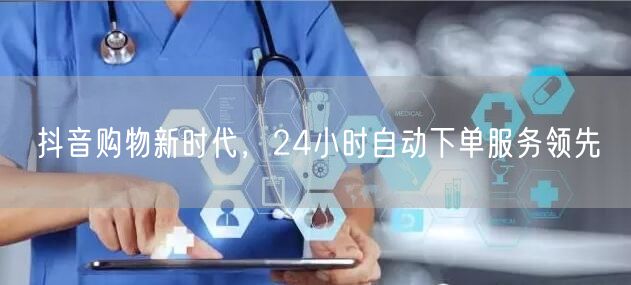 抖音购物新时代，24小时自动下单服务领先