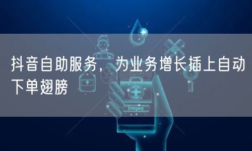 抖音自助服务，为业务增长插上自动下单翅膀
