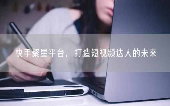 快手聚星平台，打造短视频达人的未来