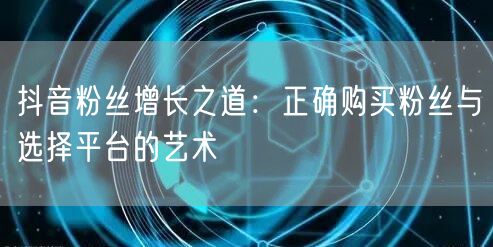 抖音粉丝增长之道：正确购买粉丝与选择平台的艺术