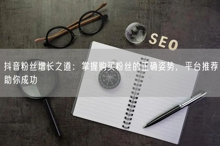 抖音粉丝增长之道：掌握购买粉丝的正确姿势，平台推荐助你成功