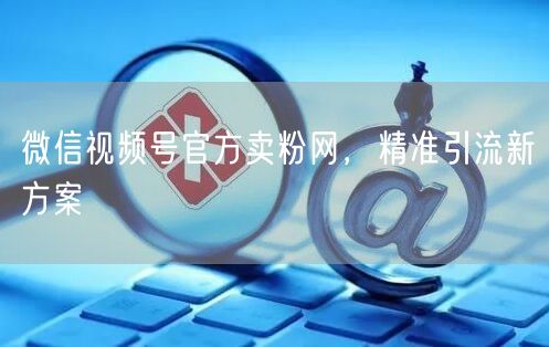 微信视频号官方卖粉网，精准引流新方案