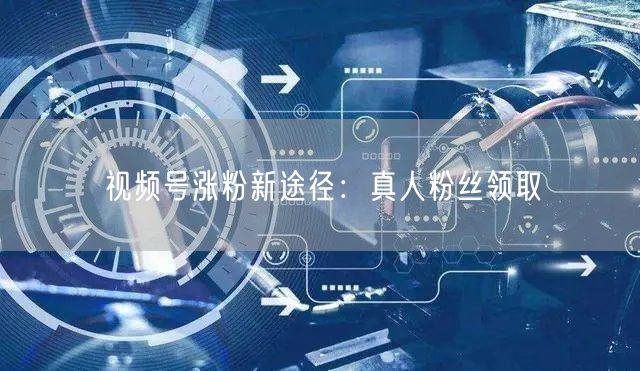 视频号涨粉新途径：真人粉丝领取